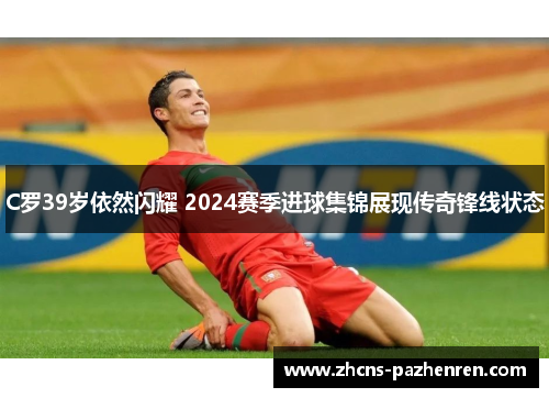 C罗39岁依然闪耀 2024赛季进球集锦展现传奇锋线状态
