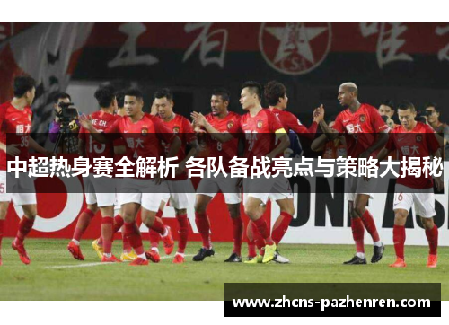 中超热身赛全解析 各队备战亮点与策略大揭秘