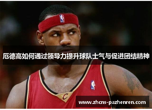 厄德高如何通过领导力提升球队士气与促进团结精神