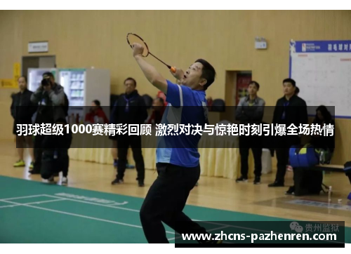羽球超级1000赛精彩回顾 激烈对决与惊艳时刻引爆全场热情