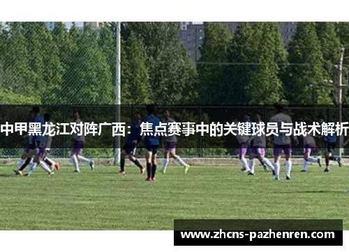 中甲黑龙江对阵广西：焦点赛事中的关键球员与战术解析
