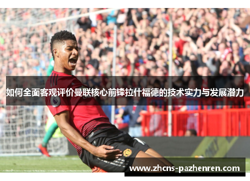 如何全面客观评价曼联核心前锋拉什福德的技术实力与发展潜力